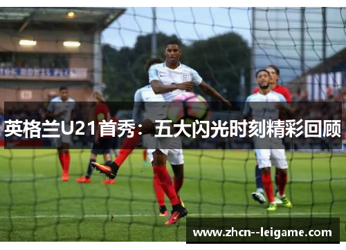 英格兰U21首秀：五大闪光时刻精彩回顾