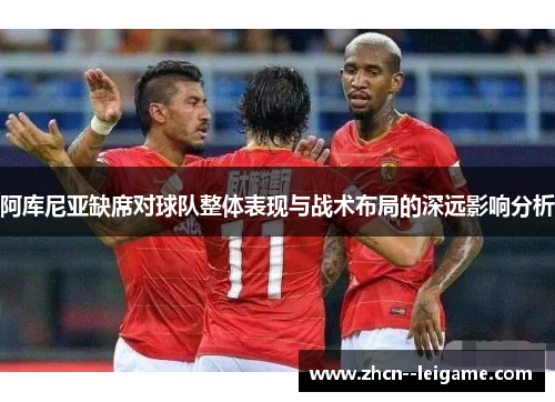 阿库尼亚缺席对球队整体表现与战术布局的深远影响分析 阿库尼亚缺席对球队整体表现与战术布局的深远影响分析