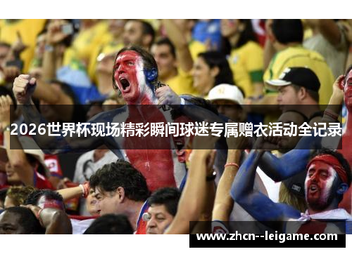 2026世界杯现场精彩瞬间球迷专属赠衣活动全记录