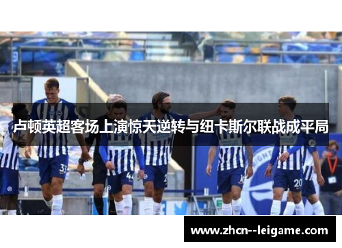 卢顿英超客场上演惊天逆转与纽卡斯尔联战成平局